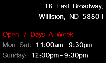 16 East Broadway, Williston, ND 58801 Open 7 Days A Week Mon-Sat: 11:00am-9:30pm Sunday: 12:00pm-9:30pm