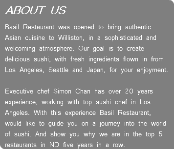 ABOUT US Basil Restaurant was opened to bring authentic Asian cuisine to Williston, in a sophisticated and welcoming atmosphere. Our goal is to create delicious sushi, with fresh ingredients flown in from Los Angeles, Seattle and Japan, for your enjoyment.   Executive chef Simon Chan has over 20 years experience, working with top sushi chef in Los Angeles. With this experience Basil Restaurant, would like to guide you on a journey into the world of sushi. And show you why we are in the top 5 restaurants in ND five years in a row.