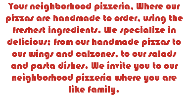 Your neighborhood pizzeria, Where our pizzas are handmade to order, using the freshest ingredients. We specialize in delicious; from our handmade pizzas to our wings and calzones, to our salads and pasta dishes. We invite you to our neighborhood pizzeria where you are like family.